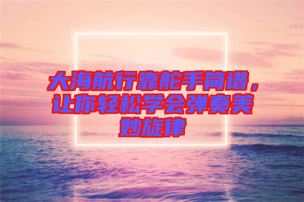 大海航行靠舵手簡(jiǎn)譜，讓你輕松學(xué)會(huì)彈奏美妙旋律