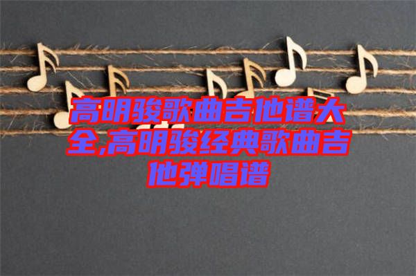 高明駿歌曲吉他譜大全,高明駿經典歌曲吉他彈唱譜