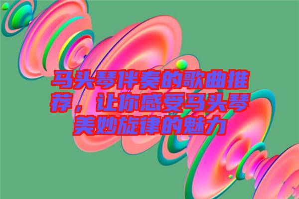 馬頭琴伴奏的歌曲推薦，讓你感受馬頭琴美妙旋律的魅力