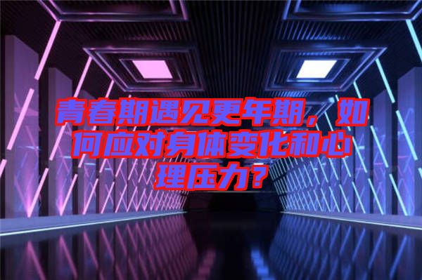 青春期遇見更年期，如何應(yīng)對身體變化和心理壓力？