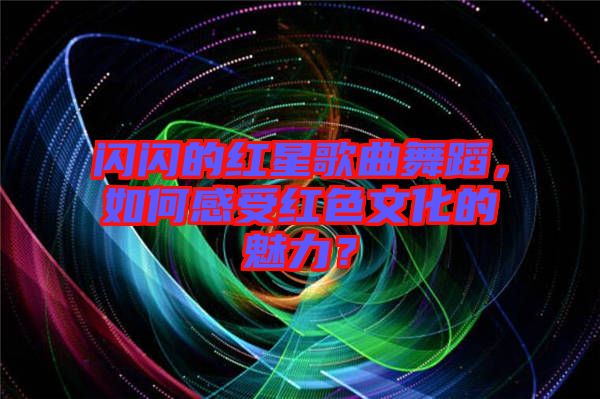 閃閃的紅星歌曲舞蹈，如何感受紅色文化的魅力？