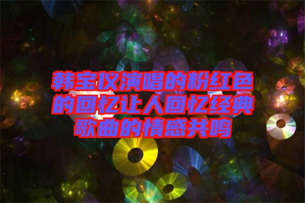 韓寶儀演唱的粉紅色的回憶讓人回憶經(jīng)典歌曲的情感共鳴