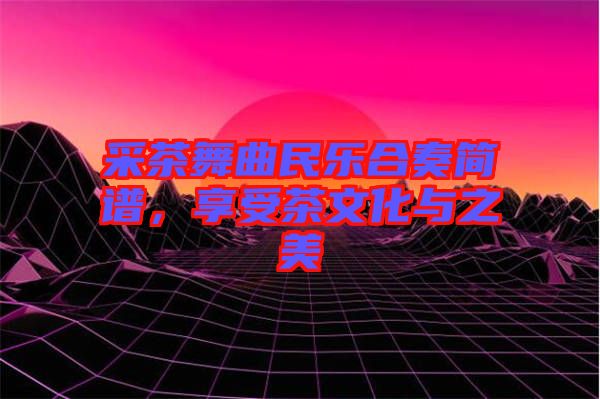 采茶舞曲民樂合奏簡譜，享受茶文化與之美