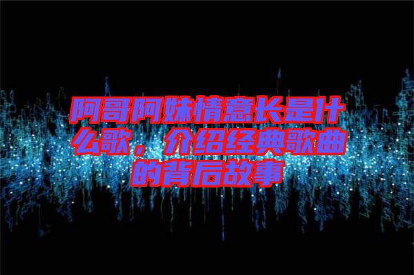 阿哥阿妹情意長是什么歌，介紹經(jīng)典歌曲的背后故事