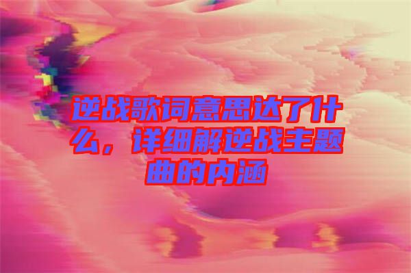 逆戰(zhàn)歌詞意思達(dá)了什么，詳細(xì)解逆戰(zhàn)主題曲的內(nèi)涵