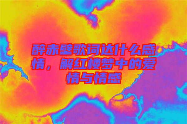 醉赤壁歌詞達什么感情，解紅樓夢中的愛情與情感