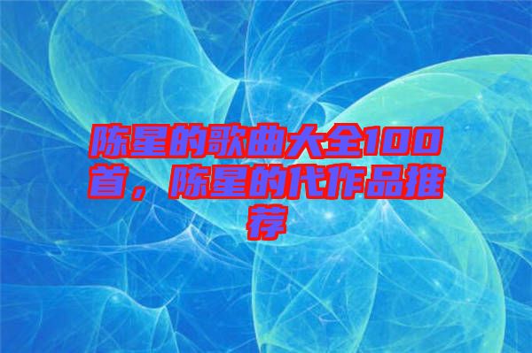 陳星的歌曲大全100首，陳星的代作品推薦