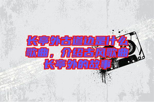 長亭外古道邊是什么歌曲，介紹古風(fēng)歌曲長亭外的故事