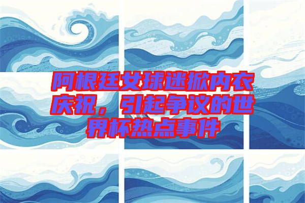 阿根廷女球迷掀內(nèi)衣慶祝，引起爭(zhēng)議的世界杯熱點(diǎn)事件