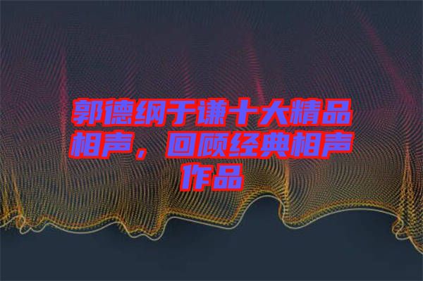 郭德綱于謙十大精品相聲，回顧經典相聲作品