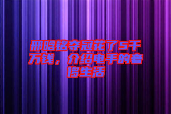 邢晗銘奪冠花了5千萬錢，介紹電手的奢侈生活